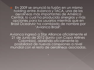  En 2009 se anunció la fusión en un mismo
holding entre Avianca y TACA, una de las
aerolíneas más importantes de América
Central, lo cual ha producido sinergias y más
opciones para los usuarios mientras que en
Brasil OceanAir ha cambiado de nombre por
"Avianca Brasil".
Avianca ingresó a Star Alliance oficialmente el
21 de Junio de 2012 (junto con Copa Airlines
Colombia), abriendo oficialmente la
posibilidad de nuevas conexiones a nivel
mundial con el resto de aerolíneas asociadas.
.
 