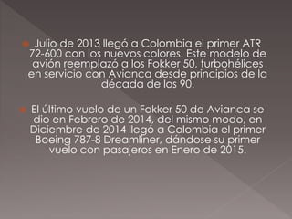  Julio de 2013 llegó a Colombia el primer ATR
72-600 con los nuevos colores. Este modelo de
avión reemplazó a los Fokker 50, turbohélices
en servicio con Avianca desde principios de la
década de los 90.
 El último vuelo de un Fokker 50 de Avianca se
dio en Febrero de 2014, del mismo modo, en
Diciembre de 2014 llegó a Colombia el primer
Boeing 787-8 Dreamliner, dándose su primer
vuelo con pasajeros en Enero de 2015.
 