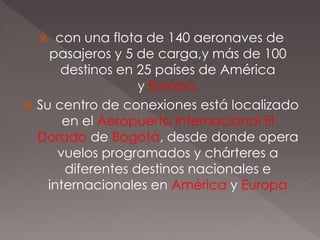 con una flota de 140 aeronaves de
pasajeros y 5 de carga,y más de 100
destinos en 25 países de América
y Europa.
 Su centro de conexiones está localizado
en el Aeropuerto Internacional El
Dorado de Bogotá, desde donde opera
vuelos programados y chárteres a
diferentes destinos nacionales e
internacionales en América y Europa
 