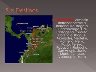  Nacionales: Armenia,
Barrancabermeja,
Barranquilla, Bogotá,
Bucaramanga, Cali,
Cartagena, Cúcuta,
Florencia, Ibagué,
Manizales, Medellín,
Montería, Neiva,
Pasto, Pereira,
Popayán, Riohacha,
San Andrés, Santa
Marta, Tumaco,
Valledupar, Yopal
 