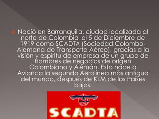  Nació en Barranquilla, ciudad localizada al
norte de Colombia, el 5 de Diciembre de
1919 como SCADTA (Sociedad Colombo-
Alemana de Transporte Aéreo), gracias a la
visión y espíritu de empresa de un grupo de
hombres de negocios de origen
Colombiano y Alemán. Esto hace a
Avianca la segunda Aerolínea más antigua
del mundo, después de KLM de los Países
bajos.
.
 
