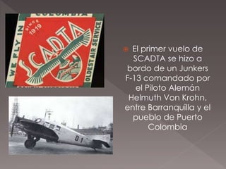  El primer vuelo de
SCADTA se hizo a
bordo de un Junkers
F-13 comandado por
el Piloto Alemán
Helmuth Von Krohn,
entre Barranquilla y el
pueblo de Puerto
Colombia
 