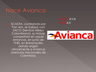  SCADTA, controlada por
Pan Am, se fusionó con
SACO (Servicio Aéreo
Colombiano), su mayor
competidor en aquel
entonces, en junio de
1940, en Barranquilla,
dando origen
oficialmente a Avianca
(Aerovías Nacionales de
Colombia).
OACI: AVA
IATA:AV
 