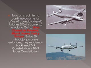  Tuvo un crecimiento
continuo durante los
años 40 cuando adquirió
Aviones DC-4 y comenzó
a volar a Quito, Lima,
Ciudad de Panamá,
Miami, Nueva York y
Europa. En los 50
introdujo, para ese
entonces, muy modernos
Lockheed 749
Constellation y 1049
Super Constellation
 
