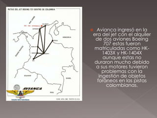  Avianca ingresó en la
era del jet con el alquiler
de dos aviones Boeing
707 estas fueron
matriculadas como HK-
1403X y HK-1404X
aunque estas no
duraron mucho debido
a sus motores tuvieron
problemas con la
ingestión de objetos
foráneos en las pistas
colombianas.
 