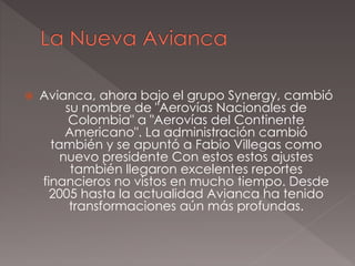  Avianca, ahora bajo el grupo Synergy, cambió
su nombre de "Aerovías Nacionales de
Colombia" a "Aerovías del Continente
Americano". La administración cambió
también y se apuntó a Fabio Villegas como
nuevo presidente Con estos estos ajustes
también llegaron excelentes reportes
financieros no vistos en mucho tiempo. Desde
2005 hasta la actualidad Avianca ha tenido
transformaciones aún más profundas.
 