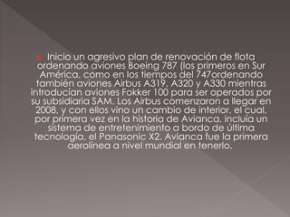  Inicio un agresivo plan de renovación de flota
ordenando aviones Boeing 787 (los primeros en Sur
América, como en los tiempos del 747ordenando
también aviones Airbus A319, A320 y A330 mientras
introducían aviones Fokker 100 para ser operados por
su subsidiaria SAM. Los Airbus comenzaron a llegar en
2008, y con ellos vino un cambio de interior, el cual,
por primera vez en la historia de Avianca, incluía un
sistema de entretenimiento a bordo de última
tecnología, el Panasonic X2. Avianca fue la primera
aerolínea a nivel mundial en tenerlo.
 