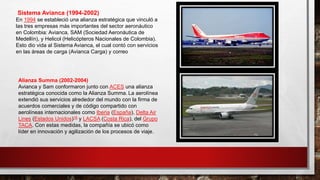 Sistema Avianca (1994-2002)
En 1994 se estableció una alianza estratégica que vinculó a
las tres empresas más importantes del sector aeronáutico
en Colombia: Avianca, SAM (Sociedad Aeronáutica de
Medellín), y Helicol (Helicópteros Nacionales de Colombia).
Esto dio vida al Sistema Avianca, el cual contó con servicios
en las áreas de carga (Avianca Carga) y correo
Alianza Summa (2002-2004)
Avianca y Sam conformaron junto con ACES una alianza
estratégica conocida como la Alianza Summa. La aerolínea
extendió sus servicios alrededor del mundo con la firma de
acuerdos comerciales y de código compartido con
aerolíneas internacionales como Iberia (España), Delta Air
Lines (Estados Unidos)16 y LACSA (Costa Rica), del Grupo
TACA. Con estas medidas, la compañía se ubicó como
líder en innovación y agilización de los procesos de viaje.
 