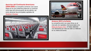 Aerovías del Continente Americano
(2004-2009) la compañía comenzó una nueva
etapa en la que pretendía potenciar su posición
como lazo de comunicación de los latinos, así
como alcanzar las principales capitales de
América y Europa.
Avianca 2013 a la fecha
la compañía entró con paso firme en el
mercado de capitales internacionales a la
Bolsa de Nueva York, al haber obtenido
una demanda por más de USD 2,3 billones
en su oferta de bonos.
 