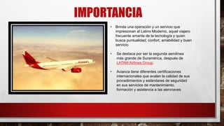 IMPORTANCIA
• Brinda una operación y un servicio que
impresionan al Latino Moderno, aquel viajero
frecuente amante de la tecnología y quien
busca puntualidad, confort, amabilidad y buen
servicio.
• Se destaca por ser la segunda aerolínea
más grande de Suramérica, después de
LATAM Airlines Group.
• Avianca tiene diferentes certificaciones
internacionales que avalan la calidad de sus
procedimientos y estándares de seguridad
en sus servicios de mantenimiento,
formación y asistencia a las aeronaves
 
