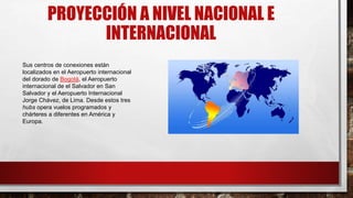 PROYECCIÓN A NIVEL NACIONAL E
INTERNACIONAL
Sus centros de conexiones están
localizados en el Aeropuerto internacional
del dorado de Bogotá, el Aeropuerto
internacional de el Salvador en San
Salvador y el Aeropuerto Internacional
Jorge Chávez, de Lima. Desde estos tres
hubs opera vuelos programados y
chárteres a diferentes en América y
Europa.
 