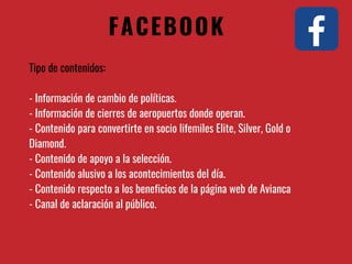 FACEBOOK
Tipo de contenidos:
- Información de cambio de políticas.
- Información de cierres de aeropuertos donde operan.
- Contenido para convertirte en socio lifemiles Elite, Silver, Gold o
Diamond.
- Contenido de apoyo a la selección.
- Contenido alusivo a los acontecimientos del día.
- Contenido respecto a los beneficios de la página web de Avianca
- Canal de aclaración al público.
 