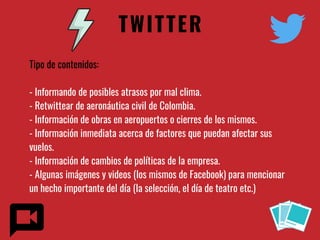 TWITTER
Tipo de contenidos:
- Informando de posibles atrasos por mal clima.
- Retwittear de aeronáutica civil de Colombia.
- Información de obras en aeropuertos o cierres de los mismos.
- Información inmediata acerca de factores que puedan afectar sus
vuelos.
- Información de cambios de políticas de la empresa.
- Algunas imágenes y videos (los mismos de Facebook) para mencionar
un hecho importante del día (la selección, el día de teatro etc.)
 