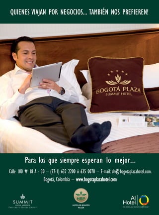 Los hoteles que marcan la diferencia !
QUIENES VIAJAN POR NEGOCIOS... TAMBIÉN NOS PREFIEREN!
HBP
HOTELES BOGOTÁ
PLAZA
Calle 100 # 18 A - 30 – (57-1) 632 2200 ó 635 0070 – E-mail: dr@bogotaplazahotel.com.
Bogotá, Colombia – www.bogotaplazahotel.com
Para los que siempre esperan lo mejor...
 