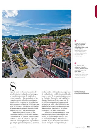 Junio 2013 Avianca en revista 111
e puede sentir el silencio. La mística de
un oficio que se realiza desde hace siglos
se insinúa en las copas de los árboles,
en sus tranquilas y discretas vías y en las
casas de cuentos infantiles que pintan el
paisaje. Así es el cantón de Neuchâtel, en
Suiza, un estado ubicado a 38 kilómetros al
oeste de Berna y a 106 al norte de Ginebra.
Su secreto es que alberga la manufactura
relojera más fina y precisa de Europa.
Este valle, que no supera los 800
kilómetros cuadrados, concentra célebres
casas relojeras. Su corazón artesanal es la
ciudad La Chaux de Fonds, un lugar que
sobresale por una propuesta arquitectónica
que integra granjas campesinas y muros de
S TEXTO Y FOTOS
Camilo Henao Medina
2
Los símbolos de la
ciudad son el castillo y
su iglesia de estilo gótico
construida durante la
Edad Media.
The castle and the
Gothic-style church built
in the Middle Ages are
symbols of the city.
1
El lago de Neuchâtel
tiene una superficie
de 217,9 km²,y es
considerado como el más
grande de Suiza.
Lake Neuchâtel covers
an area of 217,9 km2
,
and is considered to be
the largest lake
in Switzerland.
piedra con los edificios diseñados por uno
de sus habitantes predilectos, considerado
como el padre de la arquitectura moderna:
Le Corbusier. Su nombre real era Charles
Édouard Jeanneret Gris, y era el hijo de
un orfebre de cajas de relojes y de una
profesora de música. En 2009, la Unesco
declaró a la ciudad como Patrimonio de
la Humanidad al reconocer su paisaje
urbanístico y su tradición relojera.
Este oficio representa en gran parte
el sustento económico de la región; así
mismo, el turismo ha encontrado aquí
un nicho especial para descubrir los
secretos de una tradición que mantiene
intacto el respeto por la precisión, la
2
Foto:LatinstockColombia/Corbis
 