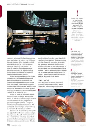 112 Junio 2013Avianca en revista
VIAJES TRAVEL / Neuchâtel Neuchâtel
calidad y la innovación. La ciudad cuenta,
entre sus lugares de interés, con el Museo
Internacional del Reloj, fundado en 1902
y que alberga más de 4.000 piezas que
narran la historia de este objeto a lo
largo de los años. También es posible
encontrar un centro de restauración de
relojes antiguos y un lugar de estudios
especializados en esta materia.
Casas especializadas como Tag Heuer
ofrecen a sus visitantes trayectos guiados,
así como un moderno museo en el que
presenta sus modelos y los grandes íconos
de la marca. Es el caso del fallecido piloto
brasileño de Fórmula 1 Ayrton Senna, o el del
modelo del primer reloj suizo en el espacio,
usado por el astronauta estadounidense John
Glenn el 20 de febrero de 1962.
Existe un punto de encuentro entre el
aficionado a los relojes y el desprevenido
turista. Se trata de la admiración que produce
ver cómo se hace un reloj, los procesos
que involucra y los controles a los que se
somete cada pieza en su manufactura. Allí
converge la alta tecnología con el cuidado y
la perfección de la mano del hombre.
En menos de 10 centímetros y trabajando
con la punta de los dedos, el artesano cumple
con su proceso. Por cada movimiento vienen
dos o tres revisiones con un ojo desarrollado
para este fin. Con un simple roce con la palma
de la mano o con un potente lente se detectan
las más mínimas imperfecciones. El grado de
concentración es absoluto. El margen de error
no existe. Sorprende ver el nivel de minucia
que se alcanza, apreciar la manera en que
todo funciona como un gran engranaje que va
uniendo piezas, mecanismos y microscópicos
tornillos. Y, solo en la última etapa, se concluye
con un símbolo que tanto orgullo causa a la
marca, a la región y a un país: el símbolo del
reloj con denominación de origen.
OTRAS JOYAS
Pero Neuchâtel no es solo una región
de relojes. También se destaca por los
chocolates, los quesos y la panadería.
2
Neuchâtel es
considerada como la
cuna de la relojería en
Suiza. El cuidado por el
detalle es elevado
al máximo.
Neuchâtel is considered
to be the birthplace
of Swiss clock-making.
Attention to detail is
taken to the limit.
1
El Museo de Tag
Heuer cuenta con una
moderna instalación
que proyecta videos
alusivos a la casa en una
pantalla de 360 grados.
The Tag Heuer Museum
boasts modern facilities
where videos about the
company are shown
on a 360° screen.
!Como si se tratara
de una infinita
postal, el lago de
Neuchâtel recorre
gran parte del
cantón y crea un
paisaje inspirador.
Like a never-
ending postcard,
Lake Neuchâtel
covers much of the
canton and creates
an inspirational
landscape.
1
2
Foto:cortesíaTagHeuer
 