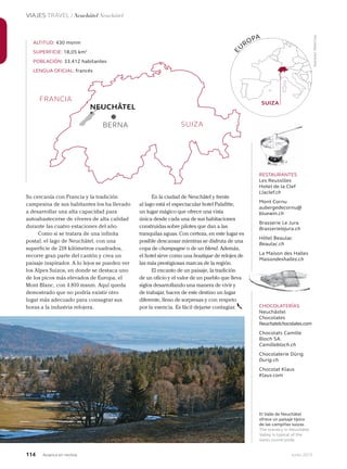 114 Junio 2013Avianca en revista
VIAJES TRAVEL / Neuchâtel Neuchâtel
El Valle de Neuchâtel
ofrece un paisaje típico
de las campiñas suizas.
The scenery in Neuchâtel
Valley is typical of the
Swiss countryside.
Su cercanía con Francia y la tradición
campesina de sus habitantes los ha llevado
a desarrollar una alta capacidad para
autoabastecerse de víveres de alta calidad
durante las cuatro estaciones del año.
Como si se tratara de una infinita
postal, el lago de Neuchâtel, con una
superficie de 218 kilómetros cuadrados,
recorre gran parte del cantón y crea un
paisaje inspirador. A lo lejos se pueden ver
los Alpes Suizos, en donde se destaca uno
de los picos más elevados de Europa, el
Mont Blanc, con 4.810 msnm. Aquí queda
demostrado que no podría existir otro
lugar más adecuado para consagrar sus
horas a la industria relojera.
ALTITUD: 430 msnm
SUPERFICIE: 18,05 km2
POBLACIÓN: 33.412 habitantes
LENGUA OFICIAL: francés
E
U
ROPA
SUIZA
BERNA
NEUCHÂTEL
RESTAURANTES
Les Reussilles
Hotel de la Clef
Llaclef.ch
Mont Cornu
aubergedecornu@
bluewin.ch
Brasserie Le Jura
Brasserielejura.ch
Hôtel Beaulac
Beaulac.ch
La Maison des Halles
Maisondeshalles.ch
CHOCOLATERÍAS
Neuchâstel
Chocolates
Neuchatelchocolates.com
Chocolats Camille
Bloch SA.
Camillebloch.ch
Chocolaterie Dürig
Durig.ch
Chocolat Klaus
Klaus.com
En la ciudad de Neuchâtel y frente
al lago está el espectacular hotel Palafitte,
un lugar mágico que ofrece una vista
única desde cada una de sus habitaciones
construidas sobre pilotes que dan a las
tranquilas aguas. Con certeza, en este lugar es
posible descansar mientras se disfruta de una
copa de champagne o de un blend. Además,
el hotel sirve como una boutique de relojes de
las más prestigiosas marcas de la región.
El encanto de un paisaje, la tradición
de un oficio y el valor de un pueblo que lleva
siglos desarrollando una manera de vivir y
de trabajar, hacen de este destino un lugar
diferente, lleno de sorpresas y con respeto
por la esencia. Es fácil dejarse contagiar.
SUIZA
FRANCIA
Ilustración:PedroCovo
 