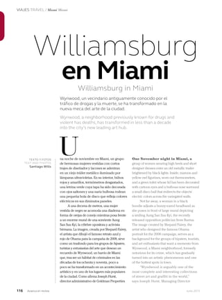 116 Junio 2013Avianca en revista
VIAJES TRAVEL / Miami Miami
na noche de noviembre en Miami, un grupo
de hermosas mujeres vestidas con cortos
trajes de diseñador y tacones se adentran
en un viejo tráiler metálico iluminado por
lámparas ultravioletas. En su interior, búhos
rojos y amarillos, termómetros desgastados,
una letrina verde cuya tapa ha sido decorada
con ojos saltones y una nariz bulbosa rodean
una pequeña bola de disco que refleja colores
eléctricos en sus diminutos paneles.
A una decena de metros, una mujer
vestida de negro se acomoda una diadema en
forma de orejas de conejo mientras posa frente
a un enorme mural de una sonriente Aung
San Suu Kyi, la célebre opositora y activista
birmana. La imagen, creada por Shepard Fairey,
el artista que dibujó el famoso retrato azul y
rojo de Obama para la campaña de 2008, sirve
como un trasfondo para los grupos de hipsters,
turistas y entusiastas del arte que desean un
recuerdo de Wynwood, un barrio de Miami
que, tras ser un hábitat de criminales en las
décadas de los ochenta y noventa, poco a
poco se ha transformado en un acontecimiento
artístico y en uno de los lugares más populares
de la ciudad. Como afirma Joseph Hurst,
director administrativo de Goldman Properties
One November night in Miami, a
group of women wearing high heels and short
designer dresses enter an old metallic trailer
brightened by black lights. Inside, maroon and
yellow owl figurines, worn out thermometers,
and a green toilet whose lid has been decorated
with cartoon eyes and a bulbous nose surround
a small disco ball that redirects the objects’
electric colors across the variegated walls.
Not far away, a woman in a black
hoodie adjusts a bunny-eared headband as
she poses in front of large mural depicting
a smiling Aung San Suu Kyi, the recently
released opposition politician from Burma.
The image created by Shepard Fairey, the
artist who designed the famous Obama
portrait for the 2008 campaign, serves as a
background for the groups of hipsters, tourists,
and art enthusiasts that want a memento from
Wynwood, a Miami neighborhood, formerly
notorious for its crime, which has gradually
turned into an artistic phenomenon and one
of the hottest spots in town.
“Wyndwood is arguably one of the
most complete and interesting collections
of street art and graffiti in the world,”
says Joseph Hurst, Managing Director
UTEXTO Y FOTOS
TEXT AND PHOTOS
Santiago Wills
Williamsburg
en Miami
Wynwood, un vecindario antiguamente conocido por el
tráfico de drogas y la muerte, se ha transformado en la
nueva meca del arte de la ciudad.
Wynwood, a neighborhood previously known for drugs and
violent has deaths, has transformed in less than a decade
into the city’s new leading art hub.
Williamsburg in Miami 
 