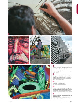 Junio 2013 Avianca en revista 117
El grupo de artistas La Pandilla trabajando en
un mural, a las afueras de Wood Tavern.
La pandilla, a group of painters, is seen here
while working on a mural in the outskirts of
Wood Tavern.
1
El autor en Wynwood Walls.
The author at Wynwood Walls.
Decenas de galerías de arte y otros negocios
decoran sus fachadas con esta clase de diseños.
Dozens of art galleries and other businesses
decorate their façades with this type of designs.
Neón y curiosidades en un antiguo tráiler en
Wynwood Walls.
Neon and curiosities in what used to be a
trailer in Wynwood Walls.
1
2 3 4
5
El magnate del petróleo y del ferrocarril,Henry
Flagler,imaginado por el joven artista Gaia.
Oil and railway tycoon,Henry Flagler as seen
by the young painter,Gaia.
2
3
4
5
 