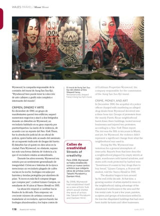 118 Junio 2013Avianca en revista
VIAJES TRAVEL / Miami Miami
Wynwood, la compañía responsable de la
comisión del mural de Aung San Suu Kyi,
“Wyndwood bien puede tener la colección
de arte callejero y grafiti más completa e
interesante del mundo”.
CRIMEN, DINERO Y ARTE
En diciembre de 1990, un grupo de
manifestantes quemó tres edificios, saqueó
numerosos negocios y atacó a dos fotógrafos
durante un disturbio en Wynwood, un
vecindario habitado en su gran mayoría por
puertorriqueños. La razón de la violencia, de
acuerdo con un reporte del New York Times,
fue la absolución judicial de un oficial de
policía, quien había sido acusado del asesinato
de un supuesto traficante de drogas del barrio.
El disturbio fue el quinto en diez años en la
ciudad. Para Wynwood, no obstante, supuso
tan solo una forma distinta de violencia a la
que el vecindario estaba acostumbrado.
Durante los años noventa, Wynwood era
notorio por un sentimiento generalizado de
inseguridad. Crónicas e historias de la época
mencionan un vecindario plagado de calles
vacías en la noche, bodegas cercadas por
barrotes y tiendas protegidas por alambres de
púas. “A veces es más fácil comprar drogas
que comprar pan”, confesó Lázaro Campos, un
estudiante de 16 años al Nuevo Herald en 1995.
La situación empezó a cambiar hacia
finales de la década. Para empezar, un
creciente número de artistas comenzó a
trasladarse al vecindario, aprovechando las
bodegas abandonadas y los bajos costos de
of Goldman Properties Wynwood, the
company responsible for the commission
of the Aung San Suu Kyi mural.
CRIME, MONEY, AND ART
In December 1990, the acquittal of a police
officer charged with murdering an alleged
drug dealer from Wynwood devolved into
a three hour riot. Groups of protesters from
the mainly Puerto Rican neighborhood
burnt down three buildings, looted several
businesses and injured two protesters,
according to a New York Times report.
The riot was the fifth in ten years in Miami,
and yet, for Wynwood, the violence didn’t
represent a significant change from what the
neighborhood was used to.
During the 90s, Wynwood was
notorious for a general atmosphere of
insecurity. Reports from that time describe
a neighborhood plagued by empty streets at
night, warehouses with barred windows, and
stores with roofs protected by barbed wire.
“Sometimes it’s easier to buy drugs than to
buy bread,” Lázaro Campos, a 16-year-old
student, told the Nuevo Herald in 1995.
The situation began to turn around
by the end of the decade. At that time, a
growing number of artists started to move to
the neighborhood, taking advantage of the
abandoned warehouses in the area and the
low rental costs. In just a few years, painters,
sculptors and groups of bohemians settled in
the low-rise dilapidated buildings that had once
been textile factories and other businesses.
El mural de Aung San Suu
Kyi, del célebre artista
Shepard Fairey.
Renowned artist,Shepard
Fairey’s Aung Suu Kyi’s mural.
Calles de
creatividad
Streets of
creativity
Para 2008, Wynwood
se había establecido
como un nuevo centro
artístico que cobijaría
obras de artistas como
Takashi Murakami y
Damien Hirst.
By 2008, Wynwood
had established itself
as a new artistic hub
which would shelter
the work of artists
like Takashi Murakami
and Damien Hirst.
 