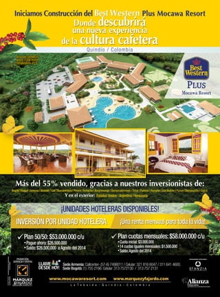 PROMOCIÓN,
GERENCIAYVENTAS
www.marquezyfajardo.com
Sede Bogotá: (1) 755 2166. Celular: 313 7572130 / 313 757 2131
Sede Armenia: Callcenter- (57-6) 7498011 / Celular: 321 816 6047 / 311 641 4600.LLAME
DESDE HOY:
VIGILADO
SUPERINTENDENCIAFINANCIERA
DECOLOMBIA
¡UNIDADES HOTELERAS DISPONIBLES!
Plan 50/50:$53.000.000 c/u
Pague ahora:$26.500.000
Saldo:$26.500.000 aAgosto del 2014
Plan cuotas mensuales:$58.000.000 c/u
Cuota inicial:$3.000.000
14 cuotas iguales mensuales:$1.500.000
Saldo:Agosto del 2014
¡Una renta mensual para toda la vida!¡Una renta mensual para toda la vida!¡Una renta mensual para toda la vida!INVERSIÓN POR UNIDAD HOTELERAINVERSIÓN POR UNIDAD HOTELERAINVERSIÓN POR UNIDAD HOTELERAINVERSIÓN POR UNIDAD HOTELERAINVERSIÓN POR UNIDAD HOTELERAINVERSIÓN POR UNIDAD HOTELERAINVERSIÓN POR UNIDAD HOTELERAINVERSIÓN POR UNIDAD HOTELERA
Iniciamos Construcción del Best Western Plus Mocawa Resort
Donde descubrirá
una nueva experiencia
de la cultura cafetera
experiencia
cultura cafetera
experiencia
Quindío / Colombia
Estados Unidos | Argentina | Venezuela
Más del 55% vendido, gracias a nuestros inversionistas de:
Bogotá | Ibagué | Armenia | Medellín | Calí | Buenaventura | Pereira | Riohacha | Bucaramanga | Barrancabermeja | Tuluá | Palmira | Popayán | San Andrés | Funza | Barranquilla | Cajicá
Y en el exterior:
Más del 55% vendido, gracias a nuestros inversionistas de:
¡Una renta mensual para toda la vida!¡Una renta mensual para toda la vida!¡Una renta mensual para toda la vida!¡Una renta mensual para toda la vida!¡Una renta mensual para toda la vida!
| Barrancabermeja | Tuluá | Palmira | Popayán | San Andrés | Funza | Barranquilla | Cajicá| Barrancabermeja | Tuluá | Palmira | Popayán | San Andrés | Funza | Barranquilla | Cajicá
Área lote: 58.000 m2
Altura: 1.200 msnm
Temperatura: 23°C
Donde descubrirá
una nueva experiencia
de la cultura cafetera
Iniciamos Construcción del Best Western Plus Mocawa Resort
 