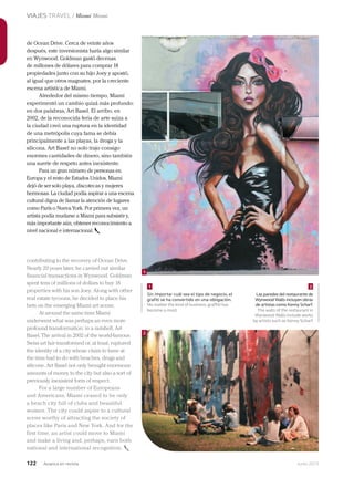 122 Junio 2013Avianca en revista
VIAJES TRAVEL / Miami Miami
de Ocean Drive. Cerca de veinte años
después, este inversionista haría algo similar
en Wynwood. Goldman gastó decenas
de millones de dólares para comprar 18
propiedades junto con su hijo Joey y apostó,
al igual que otros magnates, por la creciente
escena artística de Miami.
Alrededor del mismo tiempo, Miami
experimentó un cambio quizá más profundo:
en dos palabras, Art Basel. El arribo, en
2002, de la reconocida feria de arte suiza a
la ciudad creó una ruptura en la identidad
de una metrópolis cuya fama se debía
principalmente a las playas, la droga y la
silicona. Art Basel no solo trajo consigo
enormes cantidades de dinero, sino también
una suerte de respeto antes inexistente.
Para un gran número de personas en
Europa y el resto de Estados Unidos, Miami
dejó de ser solo playa, discotecas y mujeres
hermosas. La ciudad podía aspirar a una escena
cultural digna de llamar la atención de lugares
como París o Nueva York. Por primera vez, un
artista podía mudarse a Miami para subsistir y,
más importante aún, obtener reconocimiento a
nivel nacional e internacional.
contributing to the recovery of Ocean Drive.
Nearly 20 years later, he carried out similar
financial transactions in Wynwood. Goldman
spent tens of millions of dollars to buy 18
properties with his son Joey. Along with other
real estate tycoons, he decided to place his
bets on the emerging Miami art scene.
At around the same time Miami
underwent what was perhaps an even more
profound transformation: in a nutshell, Art
Basel. The arrival in 2002 of the world-famous
Swiss art fair transformed or, at least, ruptured
the identity of a city whose claim to fame at
the time had to do with beaches, drugs and
silicone. Art Basel not only brought enormous
amounts of money to the city but also a sort of
previously inexistent form of respect.
For a large number of Europeans
and Americans, Miami ceased to be only
a beach city full of clubs and beautiful
women. The city could aspire to a cultural
scene worthy of attracting the society of
places like Paris and New York. And for the
first time, an artist could move to Miami
and make a living and, perhaps, earn both
national and international recognition.
Sin importar cuál sea el tipo de negocio, el
grafiti se ha convertido en una obligación.
No matter the kind of business, graffiti has
become a must.
Las paredes del restaurante de
Wynwood Walls incluyen obras
de artistas como Kenny Scharf.
The walls of the restaurant in
Wynwood Walls include works
by artists such as Kenny Scharf.
1
2
1 2
 