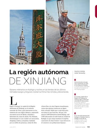 Junio 2013 Avianca en revista 125
Bazares milenarios en Kashgar y noches en las tiendas de los últimos
nómadas kazajos y kirguises revelan la China más remota y desconocida.
legué a Urimqui, la capital de la Región
Autónoma de Xinjiang, en el extremo
noroeste de China, para internarme en los
misterios de una región islámica, esperando
encontrar zocos de fábula, nómadas y
laberintos de casas de adobe. No obstante,
desembarqué en una ciudad con rascacielos,
shopping centers y autopistas, habitada
por un millón de personas, mitad de ellos
L
TEXTO Y FOTOS
Julián Varsavsky
Niño de familia nómada
saca a pastorear sus yaks
en la estepa de Xinjiang.
A nomad family’s child takes
his yaks out to pasture on
the Xinjiang steppe.
En Urumqi, capital de la
Región de Xinjiang, las
culturas uigur y china han
convivido en tensa calma.
In Urumqi, capital of
Xinjiang Region, the Uyghur
and Chinese cultures have
lived side by side in a state
of tense calm.
En el mercado dominical de
Kashgar, un barbero hace su
trabajo al rayo del sol.
A barber at work in the
sunlight at the Sunday
market in Kashgar.
1
2
3
La región autónoma
DE XINJIANG
chinos Han y la otra Uigures musulmanes,
cuyos ojos apenas conservan un ligero
trazo oriental. Había que ir más lejor para
encontrar lo que buscaba. Así que, tras
más de 3.000 kilómetros desde Beijing, volé
1.600 adicionales al oeste hasta la ciudad de
Kashgar, la que mejor mantiene el espíritu
caravanero de Asia Central –cuya esencia es
el comercio con poblaciones lejanas–.
2 3
 