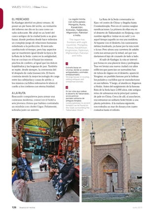 126 Junio 2013Avianca en revista
VIAJES TRAVEL / China China
La región limita
con ocho países:
Mongolia, Rusia,
Kasakistán,
Kirkistán, Tadjikistán,
Afganistán, Pakistán
e India.
The region has
frontiers with eight
countries: Mongolia,
Russia, Kazakhstan,
Kirghizstan, Tajikistan,
Afghanistan, Pakistan
and India.
EL MERCADO
En Kashgar aterricé en pleno verano. Al
poner un pie fuera del avión, un ventarrón
del infierno me dio en la cara como un
vaho sofocante. Me alojé en un hotel del
casco antiguo de la ciudad junto a su gran
bazar, donde perdura desde hace milenios
un complejo juego de relaciones humanas
enhebrado a la perfección. El mercado
cambia todo el tiempo, pero hay aspectos
que se mantienen igual desde la época de
la Ruta de la Seda: como en la antigüedad,
hoy se cocinan en el bazar los mismos
pinchos de cordero, al igual que los dulces
hojaldrados y las hogazas de pan. También
se repite, desde siempre, la ceremonia del
té después de cada transacción. El burro
continúa siendo la mejor tecnología de carga
entre las callejuelas y casas de adobe, y
los mismos cuchillos milenarios le abren el
cuello a los corderos con eterna frialdad.
A LA RUTA
Buscando compañeros para armar una
caravana moderna, conocí en el hotel a
seis jóvenes chinos que habían contratado
un minibús con chofer Uigur. Felizmente,
sobraba justo un asiento.
La Ruta de la Seda comenzaba en
Xian –el centro de China– y llegaba hasta
Constantinopla. Pero en el camino surgían
ramificaciones. La primera de ellas era en
el desierto de Taklamakán en Xinjiang, cuyo
nombre significa ‘entrar es no salir’ y en
aquel tiempo aquello no era una metáfora.
Al toparse con el desierto, los caravaneros
debían bordearlo, ya fuese por la ruta norte
o la sur. Pero ahora una carretera de asfalto
corta sus arenas por la mitad, así que nos
daríamos el lujo de cruzarlo de lado a lado.
Al salir de Kashgar, la ruta se internó
por horas en una planicie dura y pedregosa.
Tras ver brotar una nueva ciudad con altos
edificios que parecían un surrealista haz
de tubos de órgano en el desierto, apareció
Yengisar, un pueblito famoso por la belleza
los puñales y cuchillos que se manufacturan
en sus talleres. Y luego, al atardecer, llegamos
a Hotán. Antes del surgimiento de la famosa
Ruta de la Seda hace 2.000 años, este antiguo
reino de artesanos era la principal cantera
de jade en China. Cerca de allí, al anochecer,
encontramos un solitario hotel frente a una
planta petrolera. A la mañana siguiente,
nos rodeaba un mar de dunas a los cuatro
costados hasta el infinito.
Extraño bazar en
Urumqi, donde se venden
antigüedades y animales
embalsamados.
Strange bazaar in Urumqi,
selling antiques and
embalmed animals.
En las rutas que rodean
el desierto de Taklamakán,
se encuentran
portales solitarios de
antiguos templos.
Lonely gateways to ancient
temples can be found on
the roads surrounding the
Taklamakan Desert.
1
1 2
2
 