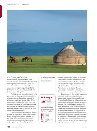 128 Junio 2013Avianca en revista
VIAJES TRAVEL / China China
LOS ÚLTIMOS NÓMADAS
Eventualmente, llegamos a Kuta, una
ciudad-oasis que tuvo un papel fundamental
en el ingreso del budismo en China. Allí
recorrimos el bazar y un antiguo barrio con
casas de adobe, para seguir luego hacia
las Cuevas de los Mil Budas, decorada con
bellos frescos del siglo VI.
Poco a poco nos fuimos internando en la
parte norte de Xinjiang, montañosa y cubierta
de praderas. A media mañana apareció el
primer ger, una tienda circular típica de los
habitantes de Asia Central, donde viven los
últimos nómadas de la China. Nos detuvimos
a conversar con sus habitantes, con quienes
tomamos té sentados en el suelo del ger. Eran
budistas de origen mongol.
El paisaje cambió otra vez en la extensa
pradera de Bayanbulak, habitada por nueve
etnias, la mayoría nómadas. Hicimos 200
km por la nada absoluta de una planicie
verde como un campo de golf. Luego de
visitar el Lago Cisne, rodeado de picos
nevados, comenzamos a subir las montañas
y por primera vez se acabó el asfalto. Cada
tanto aparecía un grupo de dos o tres gers
solitarios, habitados por musulmanes de
Uzbekistán y Kirguistán con vida errante.
Pernoctamos en las tiendas de unos
nómadas que las alquilan a los viajeros,
donde dormimos sobre mullidas alfombras.
Luego de nueve días de viaje regresamos
a Urumqi, donde mis amigos tomarían
aviones hacia puntos divergentes del país.
En la antigua la Ruta de la Seda me topé con
rascacielos posmodernos y aldeas de adobe
donde la vida cambió poco y nada en 2.000
años. También me crucé con comunidades
cuya vida es un viaje permanente. Habíamos
recorrido cómodamente un trayecto que a
los caravaneros les significaba dos meses en
permanente riesgo. Sería entonces un exceso
de arrogancia considerarnos ‘viajeros’ en pie
de igualdad con aquellos aventureros, que
salían a la buena de dios, ni más ni menos que
a descubrir otros mundos.
En Kashgar
DÓNDE
DORMIR
WHERE TO
SLEEP
Kashi Tianyuan
International Hotel.
8 East Renmin Road
(Renmin Dong Lu).
DÓNDE
COMER
WHERE
TO EAT
Altun Orda. Renmin
Xi Lu 320.
Los ger están construidos
con una técnica milenaria.
Gers are built with
milenary techniques.
 