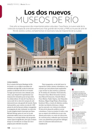 130 Junio 2013Avianca en revista
VIAJES TRAVEL / Review Review
Este año se inauguraron dos importantes polos culturales: Casa Daros, la nueve sede de la
colección europea de arte latinoamericano más grande del mundo, y MAR, el museo de arte de
Río de Janeiro.Juntos, complementan el escenario natural imponente de la ciudad.
Los dos nuevos
MUSEOS DE RÍO
CASA DAROS
En el corazón del barrio Botafogo de Río
de Janeiro, en un edificio neoclásico de
mediados del siglo XIX, acaba de abrir sus
puertas un referente del arte en el mundo.
Un lugar que funcionó como orfanato para
niñas y que después de experimentar una
restauración exhaustiva pone la lupa sobre
los artistas latinos. Se trata de Casa Daros, la
nueva sede de la colección europea de arte
latinoamericano más grande del mundo, Daros
Latinoamérica, que cuenta con más de 1.200
piezas de arte hechas por artistas consagrados
y emergentes de este continente. La colección
ha sido dirigida desde el principio por Hans-
Michael Herzog, quien no cree en un arte
solamente estético sino en ese que tiene una
historia y un concepto detrás; ese que genera
varias capas de significado, pero que al mismo
tiempo no necesita de un ensayo de cinco
páginas para entender una pieza.
Para inaugurarla, se decidió hacer la
exposición Cantos cuentos colombianos, una
muestra que está abierta hasta septiembre
y que incluye la obra emotiva y poderosa
de 10 artistas de Colombia: Doris Salcedo,
Fernando Arias, María Fernanda Cardoso,
Juan Manuel Echavarría, Oswaldo Maciá,
Óscar Muñoz, Nadín Ospina, José Alejandro
Restrepo, Miguel Ángel Rojas y Rosemberg
Sandoval. Ellos, a través de distintos medios,
develan esa historia dolorosa e infame
que ha marcado con violencia los últimos
50 años de la situación política y social
colombiana. Como su nombre lo indica, más
que un espacio de exhibición es una casa
abierta para todos, un centro de educación,
de comunicación y reflexión que funcionará
como una plataforma para generar diálogos
entre el continente latinoamericano.
Casadaros.net
1
1
2
Casa Daros se ubica en
un edificio neoclásico del
siglo XIX, preservado por el
Patrimonio de la ciudad de
Río de Janeiro.
Casa Daros is in a 19th
century neoclassical
building that has been
preserved by the Río
de Janeiro heritage
organization.
Doris Salcedo. Noviembre,
2001. Acero inoxidable,
plomo, madera y resina.
Daros Latinamerica
Collection, Zúrich.
Doris Salcedo.November,
2001.Stainless steel,lead,
wood and resin.Daros Latin
American Collection,Zurich.
2
Foto:JacquelineFélixFoto:cortesíaCasaDaros
 