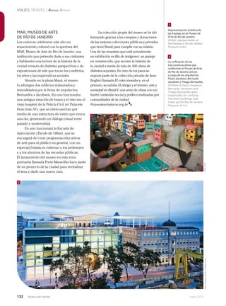 132 Junio 2013Avianca en revista
VIAJES TRAVEL / Review Review
Los cariocas celebraron este año un
renacimiento cultural con la apertura del
MAR, Museo de Arte de Río de Janeiro, una
institución que pretende darle a sus visitantes
y habitantes una lectura de la historia de la
ciudad a través de distintas perspectivas y de
exposiciones de arte que tocan los conflictos,
los retos y las expectativas sociales.
Situado en la plaza Mauá, el museo
lo albergan dos edificios restaurados y
remodelados por la firma de arquitectos
Bernardes + Jacobsen. En uno funcionaba
una antigua estación de buses y el otro era el
viejo hospital de la Policía Civil (el Palacete
Dom João VI), que se interconectan por
medio de una estructura de vidrio que evoca
una ola, generando un diálogo visual entre
pasado y modernidad.
En uno funcionará la Escuela de
Apreciación (Escola do Olhar), que se
encargará de crear programas educativos
de arte para el público en general, con un
especial énfasis en entrenar a los profesores
y a los alumnos de las escuelas públicas.
El lanzamiento del museo en esta zona
portuaria llamada Porto Maravilha hace parte
de un proyecto de la ciudad para revitalizar
el área y darle una nueva cara.
La colección propia del museo se ha ido
formando gracias a las compras y donaciones
de las mejores colecciones públicas y privadas
que tiene Brasil para cumplir con su misión.
Una de las muestras que está actualmente
en exhibición es Río de imágenes: un paisaje
en construcción, que recorre la historia de
la ciudad a través de más de 400 obras de
distintos soportes. En otro de los pisos se
expone parte de la colección privada de Jean
Boghici llamada El coleccionador y, en el
primero, se exhibe El abrigo y el terreno: arte y
sociedad en Brasil I, una serie de obras con un
fuerte contenido social y político realizadas por
comunidades de la ciudad.
Museudeartedorio.org.br
MAR, MUSEO DE ARTE
DE RÍO DE JANEIRO
1
1
2
2
Representación artística de
las Favelas,en el Museo de
Arte de Río de Janeiro.
Artistic representation of
the Favelas in Río de Janeiro
Museum of Art.
La unificación de las
tres construcciones que
conforman el Museo de Arte
de Río de Janeiro,estuvo
a cargo de los arquitectos
Paulo Jacobsen,Bernardo
Jacobsen y Thiago Bernardes.
Architects Paulo Jacobsen,
Bernardo Jacobsen and
Thiago Bernardes were
responsible for unifying
the three buildings that
make up the Río de Janeiro
Museum of Art.
Foto:AFPFoto:CarlosFortesyAndrésOtero
 