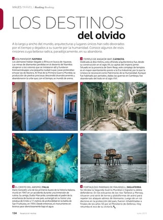 134 Junio 2013Avianca en revista
VIAJES TRAVEL / Ranking Ranking
A lo largo y ancho del mundo, arquitecturas y lugares únicos han sido devorados
por el tiempo y dejados a su suerte por la humanidad. Conoce algunos de esos
rincones cuya belleza radica, paradójicamente, en su abandono.
LOS DESTINOS
del olvido
KOLMANSKOP, NAMIBIA
Los alemanes habían llegado a África en busca de riquezas.
Las minas de diamantes perdidas en el desierto de Namibia
atrajeron a los colonos que se instalaron allí y fundaron
Kolmannskuppe, una pequeña ciudad cuyas casas pretendían
emular las de Baviera.Al final de la Primera Guerra Mundial, la
producción de piedras preciosas descendió dramáticamente y
abandonaron la urbe que, con el tiempo, se inundó de arena.
EL CRISTO DEL ABISMO, ITALIA
Dario Gonzatti,uno de los primeros buzos de la historia italiana,
murió en 1947 en un accidente durante una inmersión de
rutina.Su amigo,Duilio Marcante,considerado el padre de la
enseñanza de buceo en ese país,sumergió en su honor una
estatua de Cristo a 17 metros de profundidad en la bahía de
San Fruttuoso,en 1954.Desde entonces,el monumento en
bronce yace silenciosamente bajo el agua.
TEMPLO DE ANGKOR WAT, CAMBOYA
Dedicada al dios Vishnu, esta ofrenda arquitectónica fue, desde
su construcción en el siglo XII, la capital del Imperio jemer.
Situado en la provincia de Siem Reap, este complejo de templos
es el mayor asentamiento previo a la Era Industrial, por lo que la
Unesco le reconoció como Patrimonio de la Humanidad.Aunque
fue habitado por periodos, dadas las guerras en Camboya,fue
abandonado del todo en el siglo XVI.
FORTALEZAS MARINAS DE MAUNSELL, INGLATERRA
Se libraba la Segunda Guerra Mundial e Inglaterra debía
defenderse. En los estuarios de los ríos Támesis y Mersey,
situaron una serie de torres y plataformas de acero para
repeler los ataques aéreos de Alemania. Luego de un rol
decisivo en la protección del país, fueron inhabilitadas a
finales de los años 50 por el Ministerio de Defensa. Hoy
retumba el eco de su victoria.
1
1
2
2
3 4
3 4
Fotos:LatinstockColombia/Corbis
 