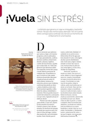 136 Junio 2013Avianca en revista
VIAJES TRAVEL / Salud Health
*Médica mexicana especialista en nutrición y
metabolismo, con maestría en Nutrición Clínica y
en Trastornos de la Alimentación. Hoy se dedica
a la investigación clínica y a su trabajo en el
Instituto Nacional de Cardiología de México.
¡Vuela SIN ESTRÉS!
TEXTO
Paola de la Garza*
Ciudad de México
esde el momento que sabemos
que vamos a viajar, y de manera
progresiva, sube la adrenalina.
Un viaje, generalmente, conlleva
diversos cambios y situaciones:
desvelo, aduanas, registros,
cambio de huso horario, aquello
que se deja atrás, etc. Todo esto
genera lo que llamamos estrés:
una respuesta normal del cuerpo
cuando detecta amenazas de
cualquier tipo. El problema es
que si vivimos en este estado
podemos desarrollar diferentes
complicaciones de salud. El
estrés distrae, tensiona los
músculos, provoca que el sistema
cardiovascular pierda su ritmo
y altera el sistema a todo nivel.
Puede producir gastritis, colitis,
dolor de cabeza, irritabilidad o
insomnio. Pero tú puedes tomar el
control de la situación y anticiparte
a lo que viene, logrando así que el
estrés se atenúe.
Primero que todo, prepárate:
¿para dónde y a qué vas? ¿Tienes
los documentos necesarios?
Cuenta tu dinero y haz cálculos
sensatos. En términos de equipaje,
recuerda que menos es más y ten
claro el clima del lugar, cuántos
días estarás allí y qué actividades
tendrás. Viste cómodo para el
D
“
”
Debes beber 50 ml de agua por
hora durante el vuelo.
You should drink 50 ml of water
per hour during the flight.
vuelo y, sobre todo, hidrátate: el
ambiente en un avión es seco.
Debes beber 50 ml de agua por
hora durante el vuelo; evita ingerir
alcohol, pues te deshidratará
más. Come sano y ligero: estarás
sentado un buen rato. Lava tu
cara, humecta bien tu piel con
una crema ligera y, si eres chica,
olvídate de maquillarte.
Ante todo, mantén tu
mente en calma. Una vez en el
avión, déjate ir y haz el siguiente
ejercicio: respira y mentalízate
en bajar el nivel de alerta de tu
cuerpo. Concéntrate en cada
una de sus partes, relaja tu
cabeza, quita esa tensión que se
siente en la frente. Deja caer los
párpados, relaja tu mandíbula,
mueve el cuello de lado a lado y
los hombros hacia atrás rotando.
Estira tus brazos, rota tus
muñecas suavemente y desenrolla
tus dedos uno por uno. Siente
cómo se abre tu pecho, y vuelve
a relajarlo. Deja ir la tensión del
abdomen, acomoda tus caderas,
rota tus tobillos en un suave
bamboleo y siente cómo se va el
estrés. Acomódate, y, finalmente,
sonríe: ¡estas horas de vuelo, y
las que le siguen, son tuyas para
disfrutarlas al máximo!
las que le siguen, son tuyas para
La tensión que genera un viaje es innegable y bastante
común. No por ello merece poca atención. Ten en cuenta
estos consejos para controlar los nervios al momento de
embarcarte en una travesía.
Ilustración:RuthAngulo
 