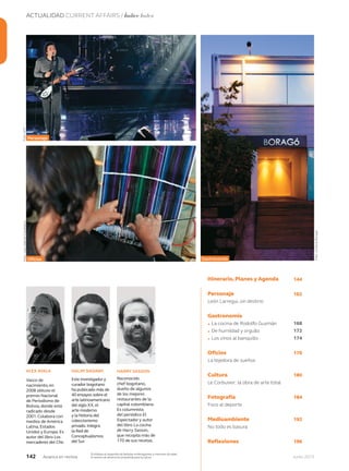 142 Junio 2013Avianca en revista
ACTUALIDAD CURRENT AFFAIRS / Índice Index
Vasco de
nacimiento, en
2008 obtuvo el
premio Nacional
de Periodismo de
Bolivia, donde está
radicado desde
2001. Colabora con
medios de América
Latina, Estados
Unidos y Europa. Es
autor del libro Los
mercaderes del Che.
Este investigador y
curador bogotano
ha publicado más de
40 ensayos sobre el
arte latinoamericano
del siglo XX,el
arte moderno
y la historia del
coleccionismo
privado.Integra
la Red de
Conceptualismos
del Sur.
Reconocido
chef bogotano,
dueño de algunos
de los mejores
restaurantes de la
capital colombiana.
Es columnista
del periódico El
Espectador y autor
del libro La cocina
de Harry Sasson,
que recopila más de
170 de sus recetas.
ALEX AYALA HALIM BADAWI HARRY SASSON
Itinerario, Planes y Agenda
Personaje
León Larregui, sin destino
Gastronomía
• La cocina de Rodolfo Guzmán
• De humildad y orgullo
• Los vinos al banquillo
Oficios
La tejedora de sueños
Cultura
Le Corbusier: la obra de arte total
Fotografía
Foco al deporte
Medioambiente
No todo es basura
Reflexiones
Personaje
Oficios Gastronomía
162
168
172
174
176
180
184
192
196
Foto:AFP
Foto:cortesíaBoragó
Foto:JuanGabrielCastellano
144
Prohíbase el expendio de bebidas embriagantes a menores de edad.
El exceso de alcohol es perjudicial para la salud.
 