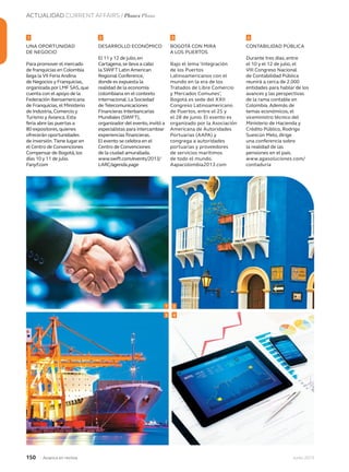 ACTUALIDAD CURRENT AFFAIRS / Planes Plans
150 Junio 2013Avianca en revista
UNA OPORTUNIDAD
DE NEGOCIO
Para promover el mercado
de franquicias en Colombia
llega la VII Feria Andina
de Negocios y Franquicias,
organizada por LMF SAS,que
cuenta con el apoyo de la
Federación Iberoamericana
de Franquicias,el Ministerio
de Industria,Comercio y
Turismo y Avianca.Esta
feria abre las puertas a
80 expositores,quienes
ofrecerán oportunidades
de inversión.Tiene lugar en
el Centro de Convenciones
Compensar de Bogotá,los
días 10 y 11 de julio.
Fanyf.com
DESARROLLO ECONÓMICO
El 11 y 12 de julio,en
Cartagena,se lleva a cabo
la SWIFT Latin American
Regional Conference,
donde es expuesta la
realidad de la economía
colombiana en el contexto
internacional.La Sociedad
de Telecomunicaciones
Financieras Interbancarias
Mundiales (SWIFT),
organizador del evento,invitó a
especialistas para intercambiar
experiencias financieras.
El evento se celebra en el
Centro de Convenciones
de la ciudad amurallada.
www.swift.com/events/2013/
LARC/agenda.page
BOGOTÁ CON MIRA
A LOS PUERTOS
Bajo el lema ‘Integración
de los Puertos
Latinoamericanos con el
mundo en la era de los
Tratados de Libre Comercio
y Mercados Comunes’,
Bogotá es sede del XXII
Congreso Latinoamericano
de Puertos, entre el 25 y
el 28 de junio. El evento es
organizado por la Asociación
Americana de Autoridades
Portuarias (AAPA) y
congrega a autoridades
portuarias y proveedores
de servicios marítimos
de todo el mundo.
Aapacolombia2013.com
CONTABILIDAD PÚBLICA
Durante tres días, entre
el 10 y el 12 de julio, el
VIII Congreso Nacional
de Contabilidad Pública
reunirá a cerca de 2.000
entidades para hablar de los
avances y las perspectivas
de la rama contable en
Colombia. Además de
temas económicos, el
viceministro técnico del
Ministerio de Hacienda y
Crédito Público, Rodrigo
Suescún Melo, dirige
una conferencia sobre
la realidad de las
pensiones en el país.
www.agasoluciones.com/
contaduria
1
3
2
4
21 3 4
 