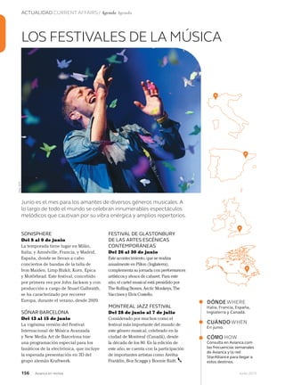 156 Junio 2013Avianca en revista
ACTUALIDAD CURRENT AFFAIRS / Agenda Agenda
SONISPHERE
Del 8 al 9 de junio
La temporada tiene lugar en Milán,
Italia; y Amnéville, Francia, y Madrid,
España, donde se llevan a cabo
conciertos de bandas de la talla de
Iron Maiden, Limp Bizkit, Korn, Epica
y Motörhead. Este festival, concebido
por primera vez por John Jackson y con
producción a cargo de Stuart Galbraith,
se ha caracterizado por recorrer
Europa, durante el verano, desde 2009.
SÓNAR BARCELONA
Del 13 al 15 de junio
La vigésima versión del Festival
Internacional de Música Avanzada
y New Media Art de Barcelona trae
una programación especial para los
fanáticos de la electrónica, que incluye
la esperada presentación en 3D del
grupo alemán Kraftwerk.
LOS FESTIVALES DE LA MÚSICA
Junio es el mes para los amantes de diversos géneros musicales. A
lo largo de todo el mundo se celebran innumerables espectáculos
melódicos que cautivan por su vibra enérgica y amplios repertorios.
DÓNDEWHERE
Italia, Francia, España,
Inglaterra y Canadá.
CUÁNDOWHEN
En junio.
CÓMO HOW
Consulta en Avianca.com
las frecuencias semanales
de Avianca y la red
StarAlliance para llegar a
estos destinos.
FESTIVAL DE GLASTONBURY
DE LAS ARTES ESCÉNICAS
CONTEMPORÁNEAS
Del 26 al 30 de junio
Este acontecimiento, que se realiza
anualmente en Pilton (Inglaterra),
complementa su jornada con performances
artísticos y shows de cabaret. Para este
año, el cartel musical está presidido por
The Rolling Stones, Arctic Monkeys, The
Vaccines y Elvis Costello.
MONTREAL JAZZ FESTIVAL
Del 28 de junio al 7 de julio
Considerado por muchos como el
festival más importante del mundo de
este género musical, celebrado en la
ciudad de Montreal (Canadá), desde
la década de los 80. En la edición de
este año, se cuenta con la participación
de importantes artistas como Aretha
Franklin, Boz Scaggs y Bonnie Raitt.
Foto:AFP
 