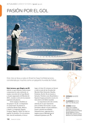 158 Junio 2013Avianca en revista
ACTUALIDAD CURRENT AFFAIRS / Agenda Agenda
Este torneo, que llegá a su IX
edición –y que enfrenta a selecciones
campeonas de cada continente, al
equipo vencedor de la Copa Mundo
y al país organizador del Mundial de
2014–, reunirá a varios de los mejores
jugadores del planeta.
Ocho equipos, divididos en
dos grupos –A y B–, se disputarán
el campeonato. El primero lo
conforman Brasil, Italia, México
y Japón; y el segundo, España,
Uruguay, Nigeria y Tahití. En total, se
jugarán 16 partidos: 12 en la primera
fase, dos de semifinales, el tercer
PASIÓN POR EL GOL
Este mes se lleva a cabo en Brasil la Copa Confederaciones,
considerada por muchos como un pequeño mundial de fútbol.
DÓNDEWHERE
Brasil.
CUÁNDOWHEN
Del 15 al 30 de junio.
CÓMO HOW
Viaja a las ciudades
brasileras con las rutas
directas que Avianca ofrece
desde Bogotá y Lima, y
desde ellas conecta a otros
destinos con Avianca Brasil.
lugar y la final. El certamen se llevará
a cabo en seis de las 12 sedes del
Mundial: Belo Horizonte, Brasilia,
Fortaleza, Recife, Río de Janeiro y
Salvador. Partidos como Brasil-Italia o
España-Uruguay prometen reunir a lo
más selecto del fútbol mundial.
La importancia de este evento,
además de lo que representa
para el fútbol del mundo, es que
permitirá a Brasil –el país anfitrión–,
poner a prueba sus estadios,
infraestructura, organización y
logística para el Mundial que se
realizará el próximo año.
Foto:AFP
 