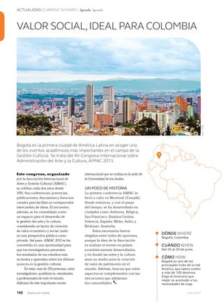 ACTUALIDAD CURRENT AFFAIRS / Agenda Agenda
160 Junio 2013Avianca en revista
Este congreso, organizado
por la Asociación Internacional de
Artes y Gestión Cultural (AIMAC),
se celebra cada dos años desde
1991. Sus conferencias, ponencias,
publicaciones, discusiones y foros son
canales para facilitar un enriquecedor
intercambio de ideas. El encuentro,
además, se ha consolidado como
un espacio para el desarrollo de
la gestión del arte y la cultura,
considerada un factor de creación
de valor económico y social, tanto
en una perspectiva pública como
privada. Así pues, AIMAC 2013 se ha
convertido en una oportunidad para
que los investigadores presenten
los resultados de sus estudios más
recientes y aprendan sobre los últimos
avances en la gestión cultural.
En total, más de 250 personas, entre
investigadores, académicos, estudiantes
y profesionales de todo el mundo,
disfrutan de este importante evento
VALOR SOCIAL,IDEAL PARA COLOMBIA
Bogotá es la primera ciudad de América Latina en acoger uno
de los eventos académicos más importantes en el campo de la
Gestión Cultural. Se trata del XII Congreso Internacional sobre
Administración del Arte y la Cultura, AIMAC 2013.
DÓNDEWHERE
Bogotá, Colombia
CUÁNDOWHEN
Del 26 al 29 de junio.
CÓMO HOW
Bogotá es uno de los
principales hubs de la red
Avianca, que opera vuelos
a más de 100 destinos.
Elige el itinerario que
mejor se acomode a tus
necesidades de viaje.
internacional que se realiza en la sede de
la Universidad de los Andes.
UN POCO DE HISTORIA
La primera conferencia AIMAC se
llevó a cabo en Montreal (Canadá).
Desde entonces, y con el pasar
del tiempo, se ha desarrollado en
ciudades como Amberes, Bélgica;
San Francisco, Estados Unidos;
Valencia, España; Milán, Italia; y
Brisbane, Australia.
Estos escenarios fueron
elegidos entre miles de opciones,
porque la idea de la Asociación
es realizar el evento en países
económicamente desarrollados,
y en donde las artes y la cultura
sean un medio para la creación
de valor de patrimonio en el
mundo. Además, buscan que estos
aspectos se complementen con las
ejecuciones que adelantan
las comunidades.
Foto:123RF
 