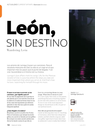 162 Junio 2013Avianca en revista
ACTUALIDAD CURRENT AFFAIRS / Entrevista Interview
Los amores de Larregui trazan sus canciones. Para el
vocalista mexicano de Zoé, la vida es un viaje en el que
importan más los pasos que el punto de llegada. Y así
vive: buscándose a sí mismo con su música.
Larregui’s love affairs mark his songs. Life, for the Mexican
vocalist of Zoé, is a journey where the steps you take are
more important than where you arrive at. And that’s how
he lives - searching for himself through his music.
El amor es un tema recurrente en tus
canciones, ¿qué significa para ti?
Es una clase de pegamento de lo que hay en
este planeta,que lo une todo.Es el vínculo de
la existencia en todas sus formas.Amar es una
de las cosas más importantes que debemos
aprender en esta vida; hace parte de nuestra
búsqueda espiritual.
¿Cómo llegaste a la música?
Mi primera canción la escribí a los 15 años.
Vivía en Cuernavaca,que siempre ha tenido
grillos,y la canción se llamaba así (Los grillos).
Me acerqué a la música siendo adolescente.
Así me fui dando cuenta de que ella me
Love is a recurring theme in your
songs. What does it mean to you?
It’s a sort of glue that exists on this planet,
something that joins everything together.
It’s the link with existence in all its forms.
To love is one of the most important
things we should learn in life; it’s part of
our spiritual search.
How did you get involved in music?
I wrote my first song when I was 15. I was living
in Cuernavaca, where there have always been
crickets, and that’s what the song was called
(Los grillos). I grew fond of music when I was
an adolescent. I came to realise that it defined
León,
SIN DESTINOWandering León
TEXTO TEXT
Santiago Sánchez B.
Luego de varios años
con Zoé, Larregui lanzó
Solstis, su primer
trabajo en solitario.
After several years with
Zoé, Larregui launched
Solstis, his first solo work.
1
 