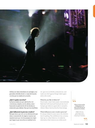 Junio 2013 Avianca en revista 163
me, gave me an identity, protected me, and
made me rebel against things I didn’t agree
with in the world.
What do you like to listen to?
Good music, music that’s made conscientiously,
that’s had both head and heart put into it as if
trying to get others to appreciate it, not just to
distract. Music that touches the heart strings.
What influences your creative process?
It’s always related in some way to the informa-
tion I’m getting. The exhibitions I see, scenery,
trips I go on, what I listen to; it’s really the
information that comes to you while you’re
definía,me daba identidad,me protegía y me
generaba rebeldía frente a cosas del mundo
con las que no estaba de acuerdo.
¿Qué te gusta escuchar?
La buena música,la que está hecha con
conciencia,corazón,con la cabeza,como
buscando la apreciación de los demás,no
solamente para distraer. Esa que toca las fibras.
¿Qué influencia tu proceso creativo?
Siempre tiene que ver con la información que
estoy consumiendo de alguna manera.Las
exposiciones que veo,los paisajes,los viajes
que hago,lo que escucho,en realidad es la
“
”
Ahora mismo estoy
trabajando en el
disco de Zoé que se
lanzará en octubre.
Right now I’m
working on the
album that Zoé is
releasing in October.
Fotos:AFP
 