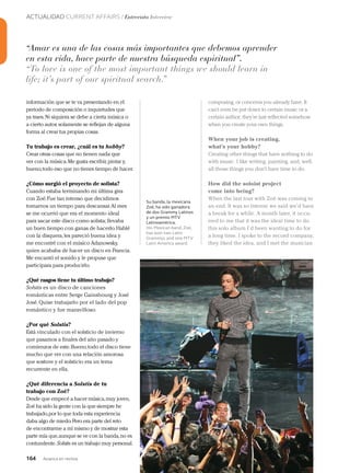 164 Junio 2013Avianca en revista
ACTUALIDAD CURRENT AFFAIRS / Entrevista Interview
Su banda, la mexicana
Zoé, ha sido ganadora
de dos Grammy Latinos
y un premio MTV
Latinoamérica.
His Mexican band, Zoé,
has won two Latin
Grammys and one MTV
Latin America award.
información que se te va presentando en el
periodo de composición o inquietudes que
ya traes.Ni siquiera se debe a cierta música o
a cierto autor, solamente se reflejan de alguna
forma al crear tus propias cosas.
Tu trabajo es crear, ¿cuál es tu hobby?
Crear otras cosas que no tienen nada que
ver con la música.Me gusta escribir, pintar y,
bueno,todo eso que no tienes tiempo de hacer.
¿Cómo surgió el proyecto de solista?
Cuando estaba terminando mi última gira
con Zoé.Fue tan intenso que decidimos
tomarnos un tiempo para descansar.Al mes
se me ocurrió que era el momento ideal
para sacar este disco como solista;llevaba
un buen tiempo con ganas de hacerlo.Hablé
con la disquera,les pareció buena idea y
me encontré con el músico Adanowsky,
quien acababa de hacer un disco en Francia.
Me encantó el sonido y le propuse que
participara para producirlo.
¿Qué rasgos tiene tu último trabajo?
Solstis es un disco de canciones
románticas entre Serge Gainsbourg y José
José.Quise trabajarlo por el lado del pop
romántico y fue maravilloso.
¿Por qué Solstis?
Está vinculado con el solsticio de invierno
que pasamos a finales del año pasado y
comienzos de este.Bueno,todo el disco tiene
mucho que ver con una relación amorosa
que sostuve y el solsticio era un tema
recurrente en ella.
¿Qué diferencia a Solstis de tu
trabajo con Zoé?
Desde que empecé a hacer música,muy joven,
Zoé ha sido la gente con la que siempre he
trabajado,por lo que toda esta experiencia
daba algo de miedo.Pero era parte del reto
de encontrarme a mí mismo y de mostrar esta
parte mía que,aunque se ve con la banda,no es
contundente. Solstis es un trabajo muy personal.
composing, or concerns you already have. It
can’t even be put down to certain music or a
certain author; they’re just reflected somehow
when you create your own things.
When your job is creating,
what’s your hobby?
Creating other things that have nothing to do
with music. I like writing, painting, and, well,
all those things you don’t have time to do.
How did the soloist project
come into being?
When the last tour with Zoé was coming to
an end. It was so intense we said we’d have
a break for a while. A month later, it occu-
rred to me that it was the ideal time to do
this solo album I’d been wanting to do for
a long time. I spoke to the record company,
they liked the idea, and I met the musician
“Amar es una de las cosas más importantes que debemos aprender
en esta vida, hace parte de nuestra búsqueda espiritual”.
“To love is one of the most important things we should learn in
life; it’s part of our spiritual search.”
 