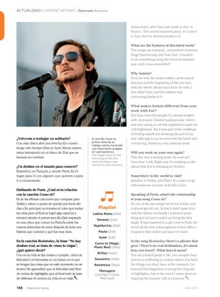 166 Junio 2013Avianca en revista
ACTUALIDAD CURRENT AFFAIRS / Entrevista Interview
¿Volverás a trabajar en solitario?
Con este disco abrí una brecha.En cuanto
tenga otro tiempo libre,lo haré.Ahora mismo
estoy trabajando en el disco de Zoé que se
lanzará en octubre.
¿Un destino en el mundo para conocer?
Estambul,en Turquía,y añado París.Es el
lugar para ir con alguien que quieres o para
ir a enamorarse.
Hablando de París. ¿Cuál es tu relación
con la canción Como tú?
Es de las últimas canciones que compuse para
Solstis y estuvo a punto de quedar por fuera del
disco.En principio no tomaba el color que tenían
las otras,pero al final se logró algo especial y
terminó siendo el primer sencillo.Está inspirada
en una chica que conocí en París.Es sobre los
nuevos derroches de amor después de toda una
historia que culminó y que fue muy dura.
En la canción Resistolux, la frase “No hay
destino real, se trata de cómo lo viajas”,
¿qué quiere decir?
Uno en la vida se fija metas a cumplir...ubica la
felicidad o el bienestar en un futuro en el que
se tengan las cosas que en este momento no se
tienen.He aprendido que la felicidad está libre
de metas,de highlights,que al final todo se trata
de disfrutar el camino.La vida es un viaje.
Adanowsky, who had just made a disc in
France. The sound seemed great, so I put it
to him that he should produce it.
What are the features of this latest work?
The songs are romantic, somewhere between
Serge Gainsbourg and José José. I wanted
to do something along the lines of romantic
pop, and it was wonderful!
Why Solstis?
It’s to do with the winter solstice at the end of
last year and the beginning of this one and,
well, the whole album has a lot to do with a
love affair I had, and the solstice was
a recurring theme in it.
What makes Solstis different from your
work with Zoé?
Zoé have been the people I’ve always worked
with, ever since I started making music when I
was very young, so all that experience made me
a bit frightened. But it was part of the challenge
of finding myself and showing this part of me
that, although it can be seen with the band, isn’t
convincing. Solstis is a very personal work.
Will you work on your own again?
This disc was a turning point. As soon as I
have time, I will. Right now I’m working on the
album that Zoé is releasing in October.
Somewhere in the world to visit?
Istanbul, in Turkey, plus Paris. It’s a place to go
with someone you love or to fall in love.
Speaking of Paris, what’s the relationship
to your song Como tú?
It’s one of the last songs I wrote for Solstis, and
it almost got left out. At first it didn’t quite fit in
with the others, but finally I achieved some-
thing special and it ended up being the first
single. It was inspired by a girl I met in Paris. It’s
about all the new extravagances of love after a
long story that ended and was very hard.
In the song Resistolux there’s a phrase that
goes “There’s no real destination, it’s about
how you travel”. What does it mean?
You set yourself goals in life, you imagine hap-
piness or wellbeing in a future where you have
the things you don’t have at the moment. I’ve
learned that happiness is being free of goals,
of highlights, that in the end it comes down to
enjoying the journey. Life is a journey.
Playlist
Labios Rotos (Zoé)
Veneno (Zoé)
Reptilectric (Zoé)
Paula (Zoé)
Soñé (Zoé)
Como tú (Magic
Music Box) (Solo)
Brillas (Solo)
Souvenirs (Solo)
Resistolux (Solo)
Mensajero
(Larregui / Carla
Morrison)
El sencillo Como tú,
primer tema de su
trabajo solista, ha tenido
una importante acogida
en Latinoamérica.
The single Como tú, the
first song on his solo
work, has been a big
success in Latin America.
 