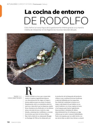 ACTUALIDAD CURRENT AFFAIRS / Gastronomía Culinary
168 Junio 2013Avianca en revista
Este chef es la nueva figura de la gastronomía chilena gracias a su manera
inédita de interpretar en los fogones los recursos naturales del país.
odolfo Guzmán no tuvo que cruzar siete
mares,ni rastrear ingredientes lejanos
con denominación de origen,ni viajar a
tierras asiáticas para encontrar el umami.
Simplemente,miró a su alrededor,abrió la
alacena y descubrió que la despensa estaba
llena.Guzmán se ha dedicado,en los últimos
años,a recorrer de sur a norte la costa
helada,a atravesar las cordilleras y a revelar
los secretos que tiene la tierra chilena.
Este chef,a través de su restaurante Boragó,
en Santiago de Chile,se ha destacado por
RTEXTO TEXT
Liliana López Sorzano
1
Fotos:cortesíaBoragó
La cocina de entorno
DE RODOLFO
la revolución de la búsqueda del producto
chileno y por combinar técnicas modernas
y atávicas utilizadas por los mapuches.
Los chefs del continente lo tienen en el
mapa y está dando de qué hablar con su
menú endémico en el que explora la tierra
y los bosques para buscar ingredientes
desconocidos y olvidados.Su último
descubrimiento fue el cochayuyo,un alga
chilena que se suele consumir deshidratada.
Notó,con sorpresa,que un caldo hecho con
sus raíces deja un sabor muy intenso a umami;
 