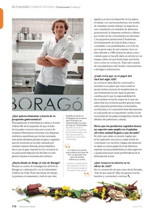 ACTUALIDAD CURRENT AFFAIRS / Gastronomía Culinary
170 Junio 2013Avianca en revista170 Junio 2013Avianca en revista
¿Qué quieres fomentar a través de tu
propuesta gastronómica?
Principalmente la identidad,la cultura y el suelo
chileno.Me da la impresión de que el resto
de los países conocen muy poco acerca de
nosotros.Pretendemos fomentar una despensa
endémica asombrosa que incluye animales,
aves,frutos silvestres,plantas,hongos y vegetales
que,de momento,no ha sido valorada por
nosotros mismos.Además,democratizarla y
hacer que la gran mayoría de los cocineros en
mi país pueda disponer de ella.Esto no solo
genera mejores economías,sino turismo.
¿Hacia dónde se dirige el reto de Boragó?
Montar un centro de investigación del I+D de
Boragó,en colaboración con la Universidad
Católica de Chile.Tiene tres líneas de trabajo.
La primera,el restaurante y todo lo que esto
significa,es decir,el desarrollo de los platos,
el trabajo con nuevos productos y los modos
de visualizar nuestro trabajo. La segunda es
una consultoría a la industria de alimentos
promoviendo la despensa endémica chilena
por medio de las comunidades recolectoras
y los pequeños productores.Y, finalmente,
el levantamiento de toda la flora y fauna
comestible y sus posibilidades,con el fin de
que la gente sepa de qué manera crece un
fruto silvestre a 4.000 metros de altura,cómo
cortarlo para no hacerle daño al entorno en un
bosque nativo,de qué fecha hasta qué fecha
crece,cómo se cocina,etc. Todo esto a través
de una plataforma web donde comenzaremos
a divulgar la información.
¿Cuál crees que es el papel del
chef del siglo XXI?
La cocina en estos días ha comenzado a
moverse en un plano que nunca antes se
pensó, incluso al punto de transformarse en
una herramienta social capaz de generar
cambios,por lo que la responsabilidad de
los cocineros es mucho mayor de lo que era
antes.Hoy, los cocineros pueden generar redes
entre pequeños productores,comunidades
recolectoras y el consumidor final directamente,
lo cual puede ser un importante cambio en las
economías de los países emergentes y fuente de
difusión del patrimonio cultural.
Dicen que los productos vegetales tienen
un espectro más amplio en el paladar.
¿El reino animal llegará a una decaída?
Es cierto que existe un mundo vegetal que
se ha explorado muy poco,y hasta donde he
conversado con muchos colegas,esta situación
se repite en varios países.Si es así,debemos
explorar nuevas posibilidades en estos aspectos
y quizás solucionar varias problemáticas de la
alimentación actual.
¿Qué renueva tu interés en tu
oficio de chef?
Ser un convencido de que,como decía Sócrates,
“solo sé que nada sé”.Esto me genera mucha
hambre y curiosidad continua.
“
”
Un nativo me insistió
que probara las tripas de
Pici, un pescado vivo
que me miraba
mientras lo comía.
A native insisted I taste
the intestines of Pici, a
live fish who looked at
me while I was eating.
Rodolfo Guzmán es
embajador de la marca
país ProChile y ha
representado a su país
en más de 18 festivales.
Rodolfo Guzmán is
the country’s ProChile
brand ambassador, and
has represented his
country at more than
18 festivals.
 