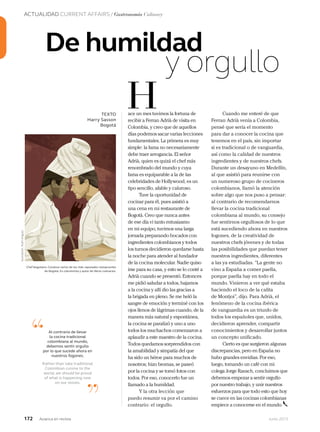ACTUALIDAD CURRENT AFFAIRS / Gastronomía Culinary
172 Junio 2013Avianca en revista
De humildad
y orgullo
De humildad
y orgullo
De humildad
TEXTO
Harry Sasson
Bogotá
ace un mes tuvimos la fortuna de
recibir a Ferran Adrià de visita en
Colombia, y creo que de aquellos
días podemos sacar varias lecciones
fundamentales. La primera es muy
simple: la fama no necesariamente
debe traer arrogancia. El señor
Adrià, quien es quizá el chef más
renombrado del mundo y cuya
fama es equiparable a la de las
celebridades de Hollywood, es un
tipo sencillo, afable y caluroso.
Tuve la oportunidad de
cocinar para él, pues asistió a
una cena en mi restaurante de
Bogotá. Creo que nunca antes
de ese día vi tanto entusiasmo
en mi equipo, tuvimos una larga
jornada preparando bocados con
ingredientes colombianos y todos
los turnos decidieron quedarse hasta
la noche para atender al fundador
de la cocina molecular. Nadie quiso
irse para su casa, y esto se lo conté a
Adrià cuando se presentó. Entonces
me pidió saludar a todos, bajamos
a la cocina y allí dio las gracias a
la brigada en pleno. Se me heló la
sangre de emoción y terminé con los
ojos llenos de lágrimas cuando, de la
manera más natural y espontánea,
la cocina se paralizó y uno a uno
todos los muchachos comenzaron a
aplaudir a este maestro de la cocina.
Todos quedamos sorprendidos con
la amabilidad y simpatía del que
ha sido un héroe para muchos de
nosotros; hizo bromas, se paseó
por la cocina y se tomó fotos con
todos. Por eso, conocerlo fue un
llamado a la humildad.
Y la otra lección que
puedo resumir va por el camino
contrario: el orgullo.
H
“
”
Al contrario de llevar
la cocina tradicional
colombiana al mundo,
debemos sentir orgullo
por lo que sucede ahora en
nuestros fogones.
Rather than take traditional
Colombian cuisine to the
world, we should be proud
of what is happening now
on our stoves.
Cuando me enteré de que
Ferran Adrià venía a Colombia,
pensé que sería el momento
para dar a conocer la cocina que
tenemos en el país, sin importar
si es tradicional o de vanguardia,
así como la calidad de nuestros
ingredientes y de nuestros chefs.
Durante un desayuno en Medellín,
al que asistió para reunirse con
un numeroso grupo de cocineros
colombianos, llamó la atención
sobre algo que nos puso a pensar:
al contrario de recomendarnos
llevar la cocina tradicional
colombiana al mundo, su consejo
fue sentirnos orgullosos de lo que
está sucediendo ahora en nuestros
fogones, de la creatividad de
nuestros chefs jóvenes y de todas
las posibilidades que puedan tener
nuestros ingredientes, diferentes
a las ya estudiadas. “La gente no
vino a España a comer paella,
porque paella hay en todo el
mundo. Vinieron a ver qué estaba
haciendo el loco de la calita
de Montjoi”, dijo. Para Adrià, el
fenómeno de la cocina ibérica
de vanguardia es un triunfo de
todos los españoles que, unidos,
decidieron aprender, compartir
conocimientos y desarrollar juntos
un concepto unificado.
Cierto es que surgieron algunas
discrepancias, pero en España no
hubo grandes envidias. Por eso,
luego, tomando un café con mi
colega Jorge Rausch, concluimos que
debemos empezar a sentir orgullo
por nuestro trabajo, y unir nuestros
esfuerzos para que todo esto que hoy
se cuece en las cocinas colombianas
empiece a conocerse en el mundo.
Ilustración:RuthAngulo
Chef bogotano. Conduce varios de los más reputados restaurantes
de Bogotá. Es columnista y autor de libros culinarios.
 