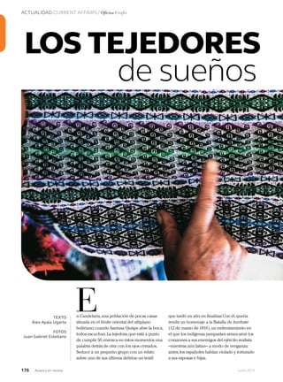 176 Junio 2013Avianca en revista
ACTUALIDAD CURRENT AFFAIRS / Oficios Crafts
n Candelaria,una población de pocas casas
situada en el límite oriental del altiplano
boliviano,cuando Santusa Quispe abre la boca,
todos escuchan.La tejedora,que está a punto
de cumplir 50,enrosca en estos momentos una
palabra detrás de otra con los ojos cerrados.
Seduce a un pequeño grupo con un relato
sobre uno de sus últimos delirios:un textil
ETEXTO
Álex Ayala Ugarte
FOTOS
Juan Gabriel Estellano
que tardó un año en finalizar.Con él,quería
rendir un homenaje a la Batalla de Jumbate
(12 de marzo de 1816),un enfrentamiento en
el que los indígenas yamparáes arrancaron los
corazones a sus enemigos del ejército realista
–mientras aún latían– a modo de venganza:
antes,los españoles habían violado y torturado
a sus esposas e hijas.
LOS TEJEDORES
de sueños
 