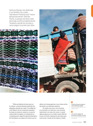 Junio 2013 Avianca en revista 177
Santusa Quispe vive dedicada
a sus textiles, los cuales
reproducen historias que “nacen
del pensamiento”. Damián
Flores, su pareja, los lleva cada
domingo a la feria tradicional de
Tarabuco, donde los turistas a
veces pagan muy bien por ellos.
Santusa Quispe trabaja en
una funda para laptop.
Santusa Quispe works on a
laptop cover.
Un camión repleto de
personas se dirige a la feria.
A truck full of people heads
for the fair.
1
2
“Toda esa historia la tenía aquí,en
la cabeza –comenta Santusa abriendo los
párpados,alzando las cejas–.Y la reflejé tal
cual.Hasta lo de los corazones mostraba”.
La mujer recuesta su cuerpo en un par de
cojines.Está encogida y su vestimenta es
completamente negra.Se trata del traje típico
de Candelaria,una especie de túnica que se
aferra a la cintura gracias a una correa ancha
decorada con símbolos extraños.
Su madre,que hace unos minutos
se acomodó a su lado,luce una montera
tradicional –un casco de cuero– y muele
algunos granos en un batán casero.Ella fue
la que le reveló a Santusa los secretos para
emocionar a través de los tejidos; y desde
21
 