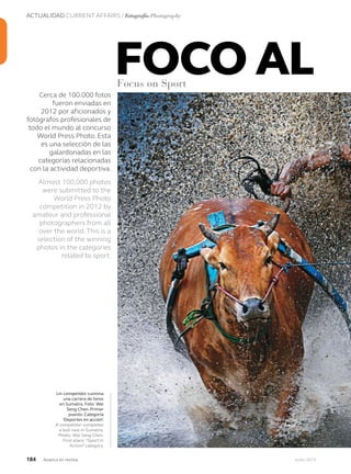 ACTUALIDAD CURRENT AFFAIRS / Fotografía Photography
184 Junio 2013Avianca en revista
Cerca de 100.000 fotos
fueron enviadas en
2012 por aficionados y
fotógrafos profesionales de
todo el mundo al concurso
World Press Photo. Esta
es una selección de las
galardonadas en las
categorías relacionadas
con la actividad deportiva.
Almost 100,000 photos
were submitted to the
World Press Photo
competition in 2012 by
amateur and professional
photographers from all
over the world. This is a
selection of the winning
photos in the categories
related to sport.
Un competidor culmina
una carrera de toros
en Sumatra. Foto: Wei
Seng Chen. Primer
puesto. Categoría
‘Deportes en acción’.
A competitor completes
a bull race in Sumatra.
Photo: Wei Seng Chen.
First place: “Sport in
Action” category.
FOCO ALFocus on Sport
 