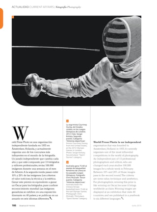 ACTUALIDAD CURRENT AFFAIRS / Fotografía Photography
186 Junio 2013Avianca en revista
orld Press Photo es una organización
independiente fundada en 1955 en
Ámsterdam,Holanda,y actualmente
organiza uno de los concursos más
influyentes en el mundo de la fotografía.
Un jurado independiente que cambia cada
año y que está compuesto por 13 fotógrafos
y editores profesionales,revisa 100.000
imágenes durante una semana en el mes
de febrero.A la segunda ronda pasan entre
10% y 20% de las imágenes.Los criterios:
el valor noticioso,la técnica y la estética.
Ganar este premio es equivalente a ganar
un Óscar para los fotógrafos,pues confiere
reconocimiento mundial.Las imágenes
ganadoras se exhiben en una exposición
itinerante en 40 países y se publican en un
anuario en seis idiomas diferentes.
W
La esgrimista Courtney
Hurley, de Estados
Unidos, en los Juegos
Olímpicos de Londres
2012. Foto: Sergei
Ilnitsky. Segundo
puesto. Categoría:
‘Historias deportivas’.
Fencer Courtney Hurley,
from the United States,
at the 2012 Olympic
Games in London.
Photo: Sergei Ilnitsky.
Second place: “Sport
Stories” category.
Australia gana 75-60 al
equipo de básquetbol
femenino de China en
los pasados Juegos
Olímpicos. Fotógrafo:
Chris McGrath. Tercer
puesto. Categoría:
‘Historias deportivas’.
Australia beats the
Chinese female
basketball team 75-60 at
the last Olympic Games.
Photograph: Chris
McGrath.Third place:
“Sport Stories” category.
1
1
2
World Press Photo is an independent
organisation that was founded in
Amsterdam,Holland,in 1955.It currently
organises one of the most influential
competitions in the world of photography.
An independent jury of 13 professional
photographers and editors,who are
changed each year,studies 100,000
images for a whole week in February.
Between 10% and 20% of those images
pass to the second round.The criteria
are news value,technique and aesthetics.
For photographers,winning this prize is
like winning an Oscar,because it brings
worldwide acclaim.Winning images are
displayed at an exhibition that visits 40
countries,and are published in a yearbook
in six different languages.
 