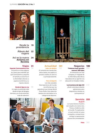 SUMARIO EDICIÓN Vol. 2 No. 1
Desde la
presidencia
Álbum del
viajero
Así es la nueva
Avianca en
Revista
Viajes
Especial: Centroamérica viva
Encuentra en estas páginas
las claves para entender por
qué Centroamérica, pequeña
en tamaño, es enorme en
su diversidad cultural, su
pujanza económica y su
riqueza natural.
Donde el tigre es rey
Un viaje a la profunda India
donde el tigre de Bengala,
hermoso y en vía de extinción,
trata de sobrevivir.
19
22
24
31
34
98
141
162
184
199
206
232
255
280
34
162
232
Actualidad
León, sin destino
El cantante de la banda Zoé,
ahora solista, nos explica su
proceso creativo. El amor es
su principal aliciente.
Foco al deporte
Los más avezados
fotorreporteros del mundo
se enfrentan por los
galardones que otorga World
Press Photo. Esta selección
destaca las más bellas en la
categoría de deportes.
Negocios
“Podemos hacer grandes
avances”, Bill Gates
En entrevista con Fast
Company, el magnate de
la informática describe la
naturaleza de sus aportes a la
educación en Estados Unidos.
Los inventores del siglo XXI
¿Quién está desarrollando
aplicaciones para
dispositivos móviles en
Latinoamérica?
Servicio
Es por ti
La nueva Avianca muestra
con orgullo una nueva cara,
fresca y moderna, ante
el mundo. Te explicamos
en qué consiste la nueva
compañía y compartimos
contigo su apasionante
proceso de consolidación.
Flota
Foto:AFP
Foto:MauroArias
Foto:SantiagoTrusso
 